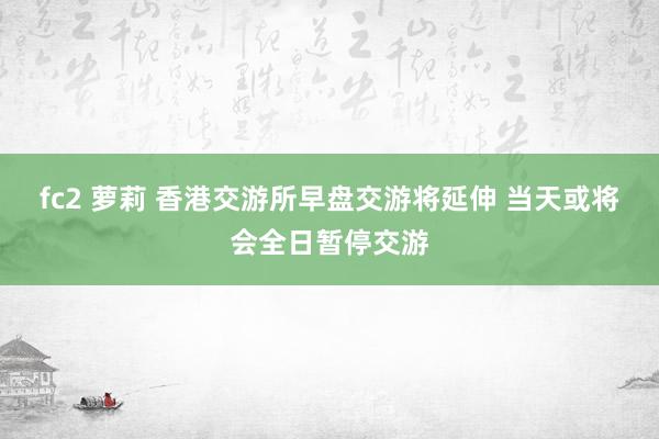 fc2 萝莉 香港交游所早盘交游将延伸 当天或将会全日暂停交游