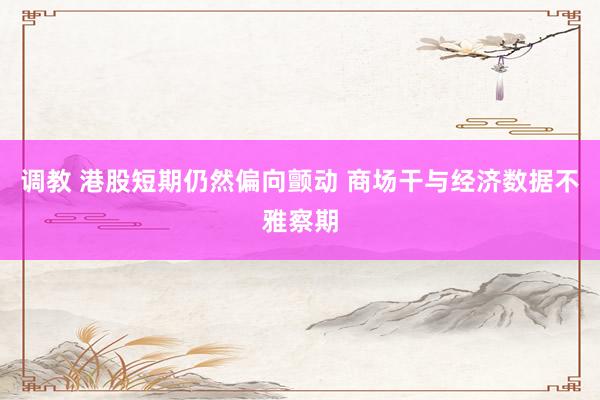 调教 港股短期仍然偏向颤动 商场干与经济数据不雅察期