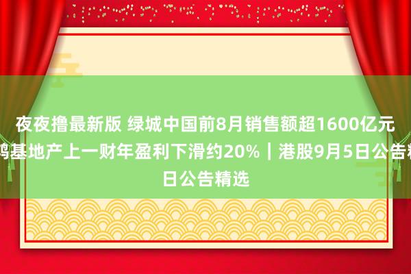 夜夜撸最新版 绿城中国前8月销售额超1600亿元 新鸿基地产上一财年盈利下滑约20%｜港股9月5日公告精选