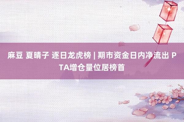 麻豆 夏晴子 逐日龙虎榜 | 期市资金日内净流出 PTA增仓量位居榜首