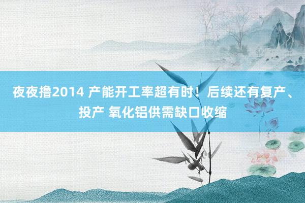夜夜撸2014 产能开工率超有时！后续还有复产、投产 氧化铝供需缺口收缩