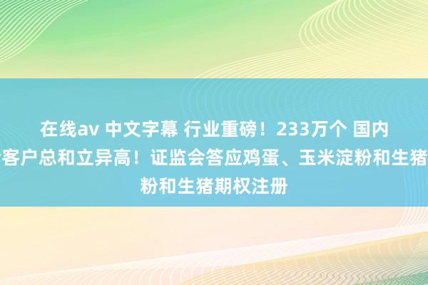在线av 中文字幕 行业重磅！233万个 国内期市灵验客户总和立异高！证监会答应鸡蛋、玉米淀粉和生猪期权注册