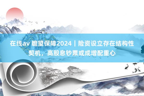 在线av 瞻望保障2024｜险资设立存在结构性契机，高股息钞票或成增配重心