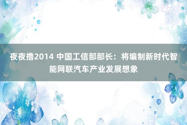夜夜撸2014 中国工信部部长：将编制新时代智能网联汽车产业发展想象