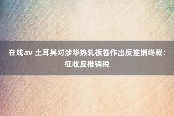 在线av 土耳其对涉华热轧板卷作出反推销终裁：征收反推销税