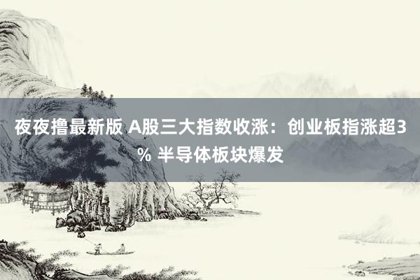 夜夜撸最新版 A股三大指数收涨：创业板指涨超3% 半导体板块爆发