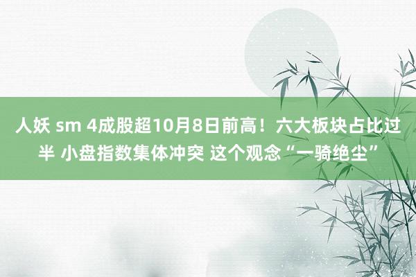人妖 sm 4成股超10月8日前高！六大板块占比过半 小盘指数集体冲突 这个观念“一骑绝尘”