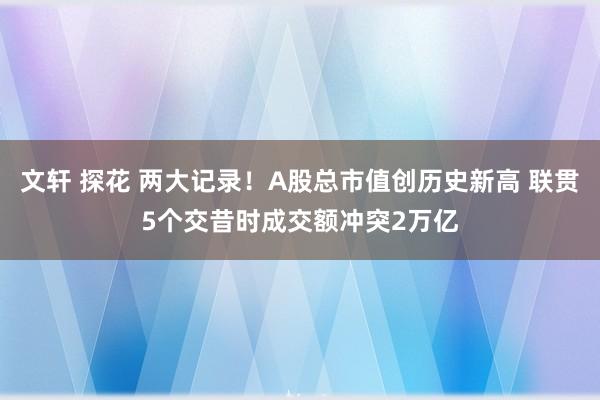 文轩 探花 两大记录！A股总市值创历史新高 联贯5个交昔时成交额冲突2万亿