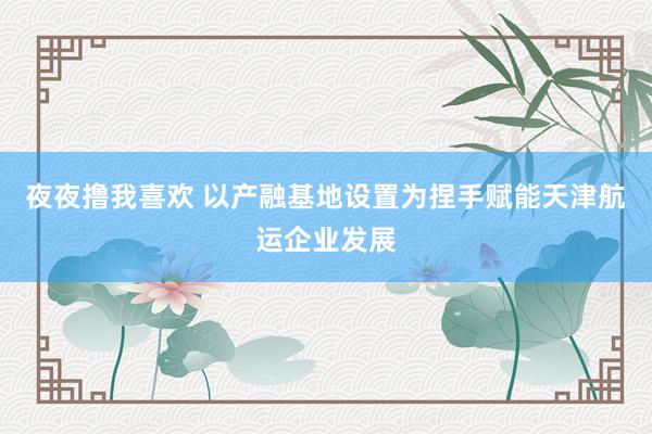 夜夜撸我喜欢 以产融基地设置为捏手赋能天津航运企业发展