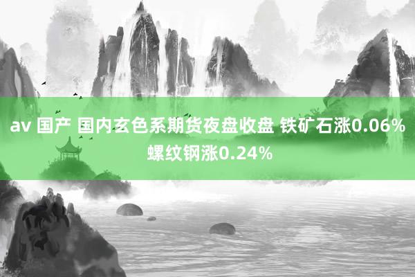 av 国产 国内玄色系期货夜盘收盘 铁矿石涨0.06% 螺纹钢涨0.24%