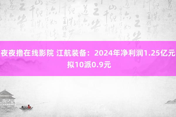 夜夜撸在线影院 江航装备：2024年净利润1.25亿元 拟10派0.9元