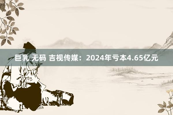 巨乳 无码 吉视传媒：2024年亏本4.65亿元