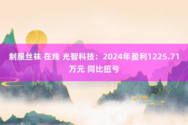 制服丝袜 在线 光智科技：2024年盈利1225.71万元 同比扭亏