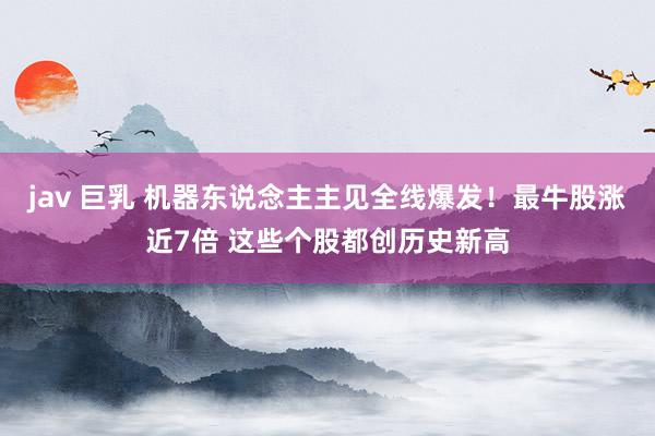 jav 巨乳 机器东说念主主见全线爆发！最牛股涨近7倍 这些个股都创历史新高