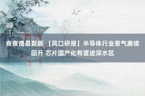 夜夜撸最新版 【风口研报】半导体行业景气赓续回升 芯片国产化有望进深水区