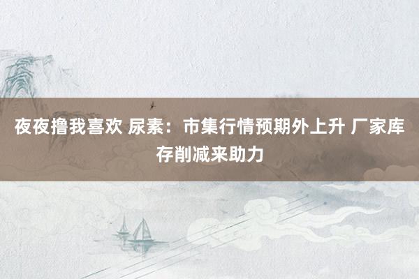 夜夜撸我喜欢 尿素：市集行情预期外上升 厂家库存削减来助力