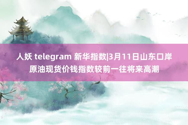 人妖 telegram 新华指数|3月11日山东口岸原油现货价钱指数较前一往将来高潮