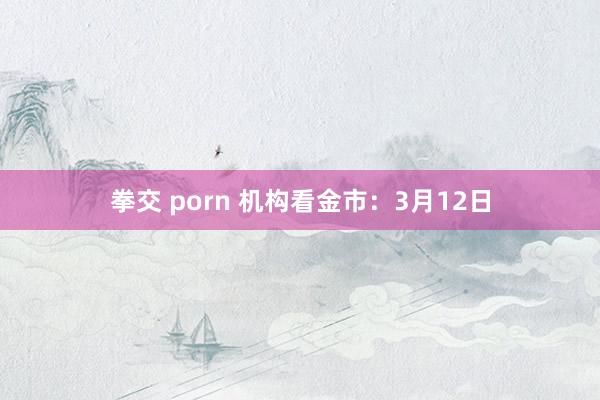 拳交 porn 机构看金市：3月12日