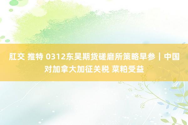 肛交 推特 0312东吴期货磋磨所策略早参｜中国对加拿大加征关税 菜粕受益