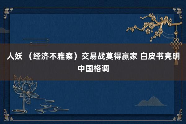 人妖 （经济不雅察）交易战莫得赢家 白皮书亮明中国格调