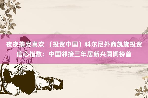 夜夜撸我喜欢 （投资中国）科尔尼外商凯旋投资信心指数：中国邻接三年居新兴阛阓榜首
