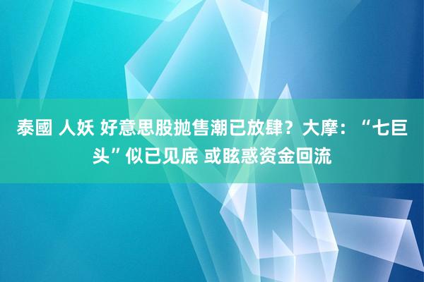 泰國 人妖 好意思股抛售潮已放肆？大摩：“七巨头”似已见底 或眩惑资金回流