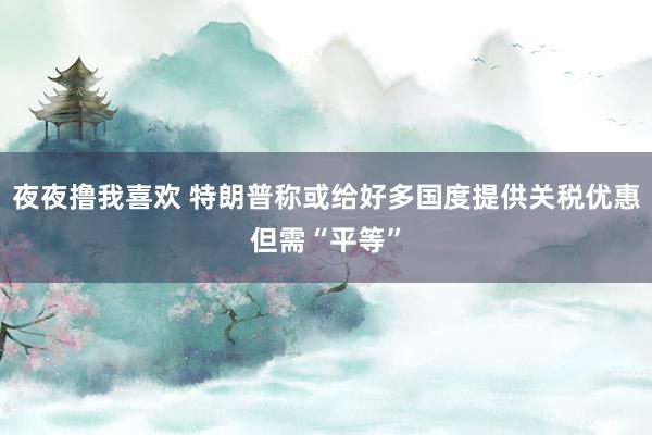 夜夜撸我喜欢 特朗普称或给好多国度提供关税优惠但需“平等”
