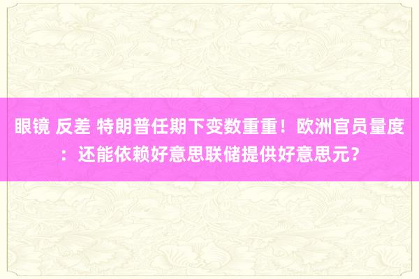 眼镜 反差 特朗普任期下变数重重！欧洲官员量度：还能依赖好意思联储提供好意思元？